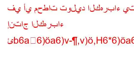 في أي محطات توليد الكهرباء يتم إنتاج الكهرباء ئb6a6)a6)v-,v),H6*6)a6-*6b.v*v'